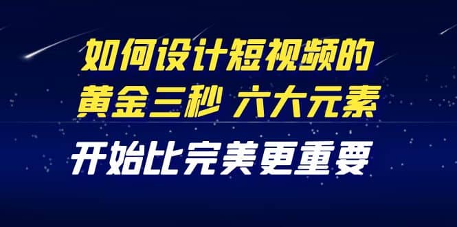 教你如何设计短视频的黄金三秒，六大元素，开始比完美更重要（27节课）-选优云网创