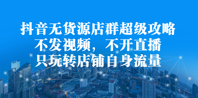 抖音无货源店群超级攻略：不发视频，不开直播，只玩转店铺自身流量-选优云网创