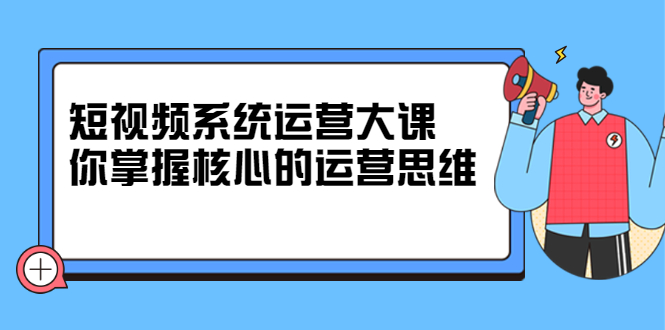 短视频系统运营大课，你掌握核心的运营思维 价值7800元-选优云网创