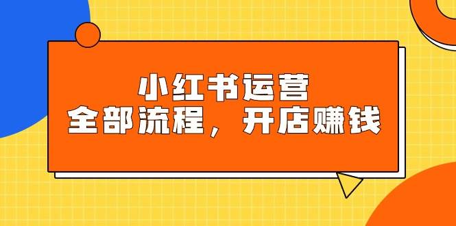 小红书运营全部流程，掌握小红书玩法规则，开店赚钱-选优云网创