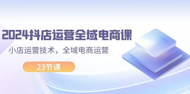 2024抖店运营-全域电商课，小店运营技术，全域电商运营（23节课）-选优云网创