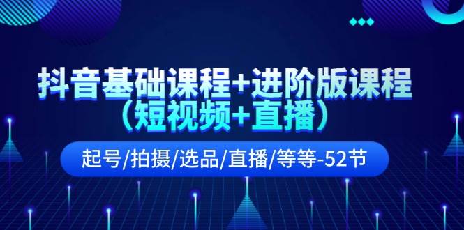 抖音基础课程+进阶版课程（短视频+直播）起号/拍摄/选品/直播/等等-52节-选优云网创