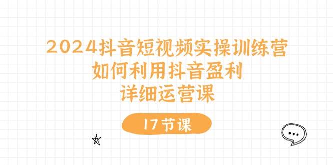 2024抖音短视频实操训练营：如何利用抖音盈利，详细运营课（17节视频课）-选优云网创