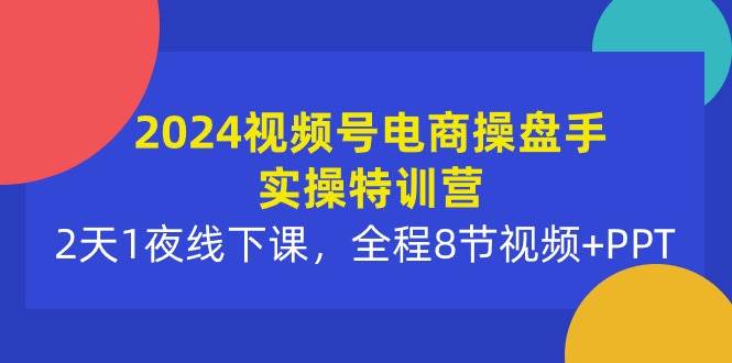 2024视频号电商操盘手实操特训营：2天1夜线下课，全程8节视频+PPT-选优云网创