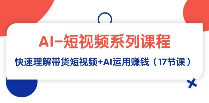 AI-短视频系列课程，快速理解带货短视频+AI运用赚钱（17节课）-选优云网创