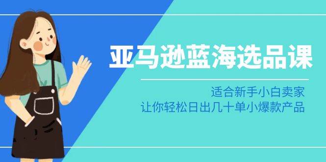 亚马逊-蓝海选品课：适合新手小白卖家，让你轻松日出几十单小爆款产品-选优云网创