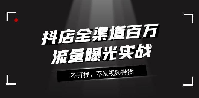 抖店-全渠道百万流量曝光实战，不开播，不发视频带货（16节课）-选优云网创