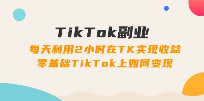 TikTok副业：每天利用2小时在TK实现收益，零基础TikTok上如何变现，34节程-选优云网创