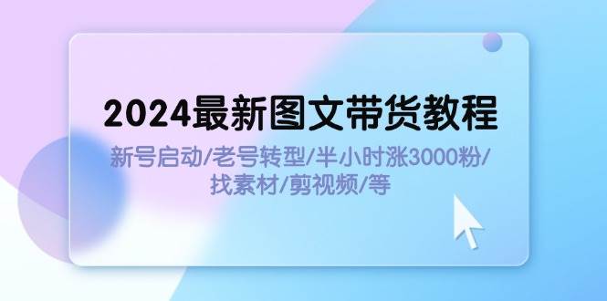 2024最新图文带货教程：新号启动/老号转型/半小时涨3000粉/找素材/剪辑-选优云网创