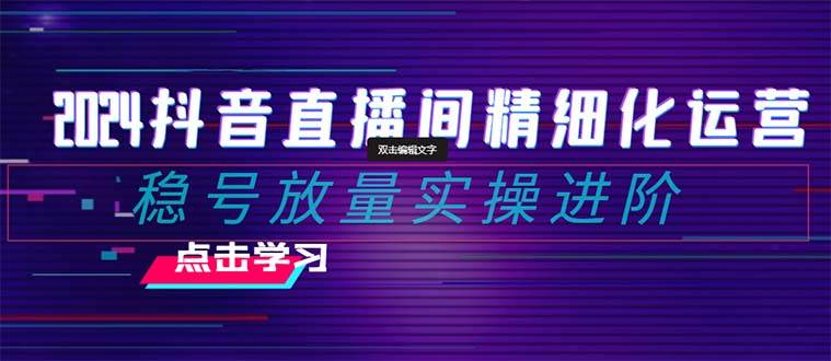 2024抖音直播间精细化运营：稳号放量实操进阶 选品/排品/起号/小店随心推/千川付费如何去投放-选优云网创