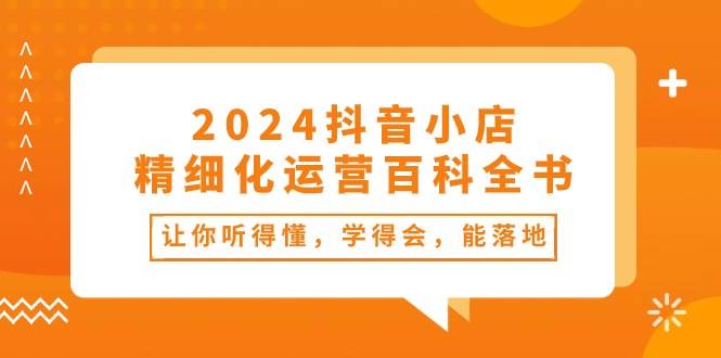 2024抖音小店-精细化运营百科全书：让你听得懂，学得会，能落地（34节课）-选优云网创