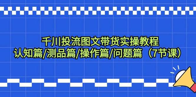 千川投流图文带货实操教程：认知篇/测品篇/操作篇/问题篇（7节课）-选优云网创