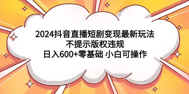 2024抖音直播短剧变现最新玩法，不提示版权违规 日入600+零基础 小白可操作-选优云网创