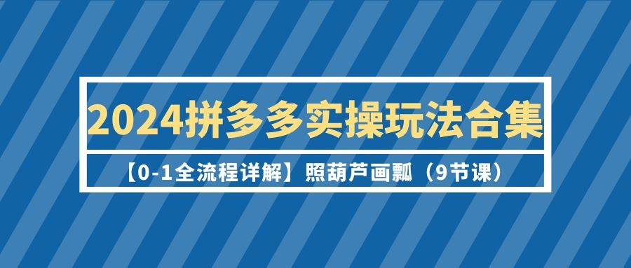 2024拼多多实操玩法合集【0-1全流程详解】照葫芦画瓢（9节课）-选优云网创