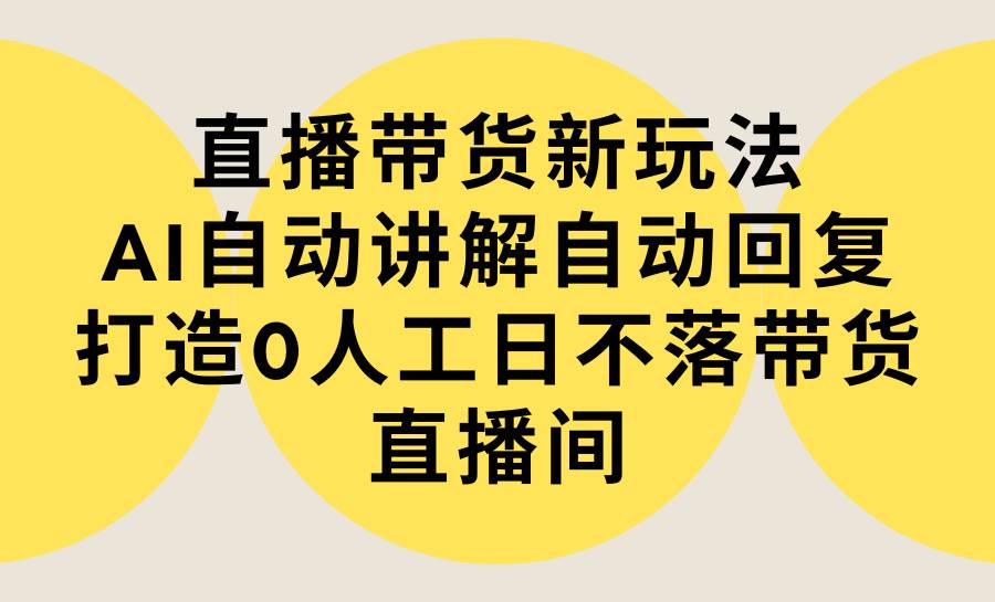 直播带货新玩法，AI自动讲解自动回复 打造0人工日不落带货直播间-教程+软件-选优云网创