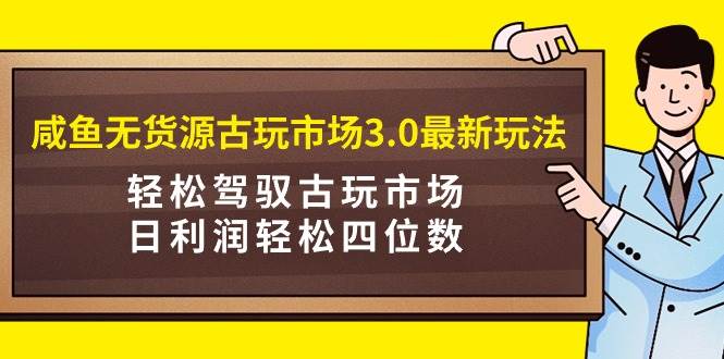 咸鱼无货源古玩市场3.0最新玩法，轻松驾驭古玩市场，日利润轻松四位数！…-选优云网创