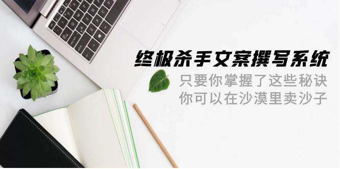 终极 杀手文案-撰写系统 只要你掌握了这些秘诀 你可以在沙漠里卖沙子-42节-选优云网创