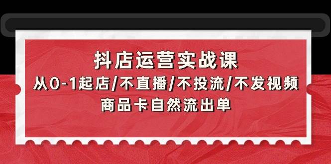 抖店运营实战课：从0-1起店/不直播/不投流/不发视频/商品卡自然流出单-选优云网创