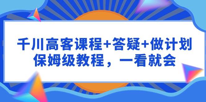 千川 高客课程+答疑+做计划，保姆级教程，一看就会-选优云网创