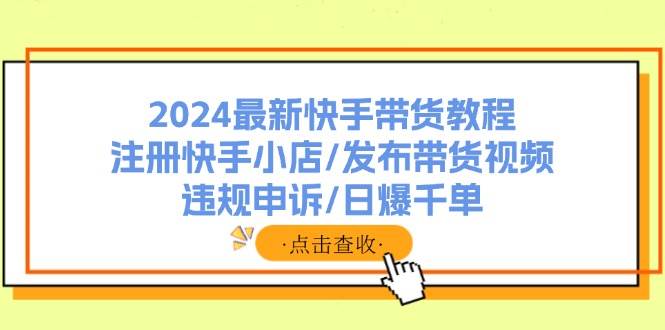 2024最新快手带货教程：注册快手小店/发布带货视频/违规申诉/日爆千单-选优云网创