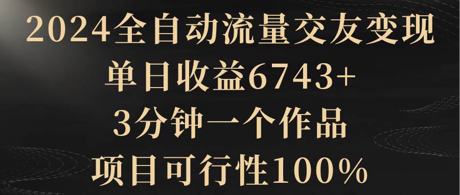 2024全自动流量交友变现，单日收益6743+，3分钟一个作品，项目可行性100%-选优云网创