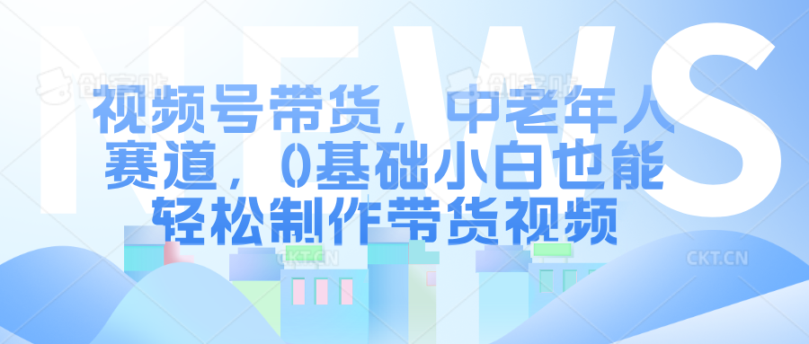 视频号带货，中老年人赛道，0基础小白也能轻松制作带货视频-选优云网创